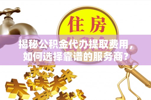 宁乡揭秘公积金代办提取费用，如何选择靠谱的服务商？