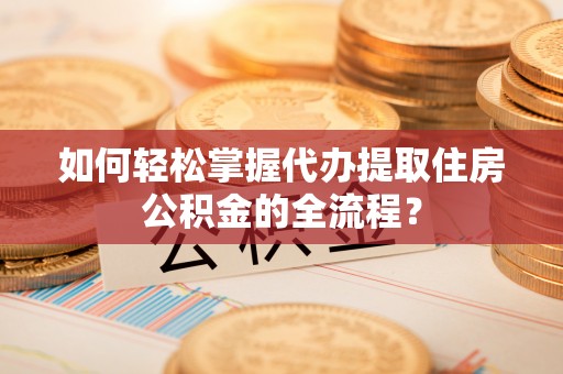 宁乡如何轻松掌握代办提取住房公积金的全流程？