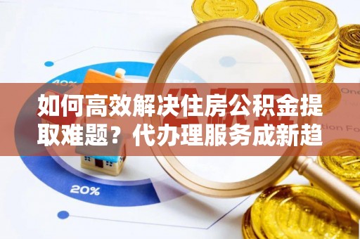宁乡如何高效解决住房公积金提取难题？代办理服务成新趋势