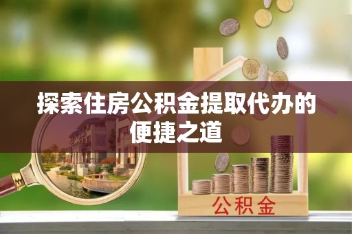 宁乡探索住房公积金提取代办的便捷之道