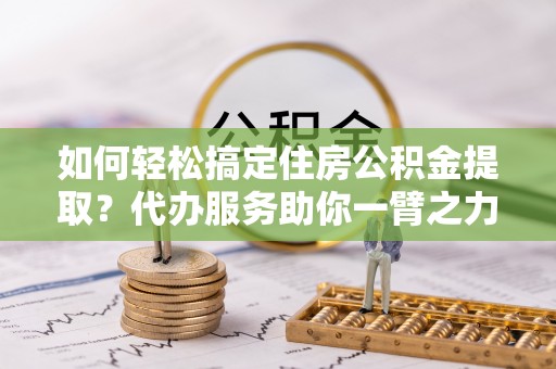 宁乡如何轻松搞定住房公积金提取？代办服务助你一臂之力