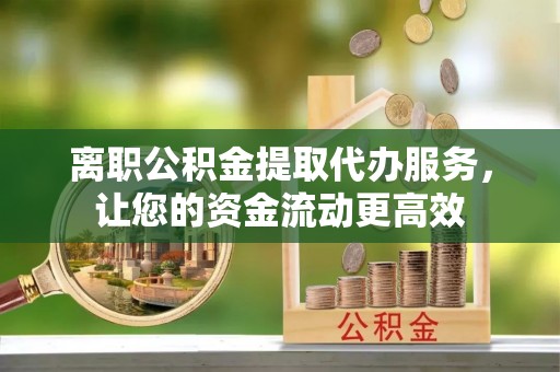 宁乡离职公积金提取代办服务，让您的资金流动更高效