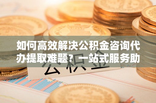 宁乡如何高效解决公积金咨询代办提取难题？一站式服务助您轻松搞定
