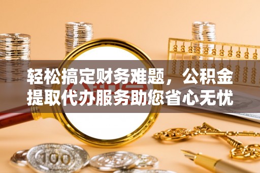 宁乡轻松搞定财务难题，公积金提取代办服务助您省心无忧