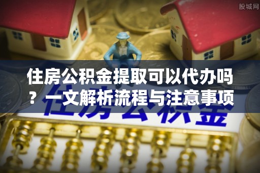 宁乡住房公积金提取可以代办吗？一文解析流程与注意事项