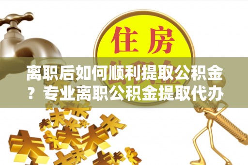 宁乡离职后如何顺利提取公积金？专业离职公积金提取代办服务指南