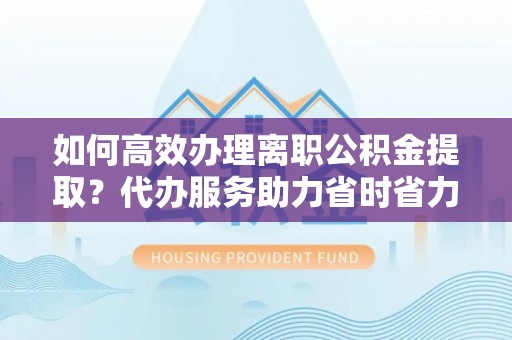 宁乡如何高效办理离职公积金提取？代办服务助力省时省力