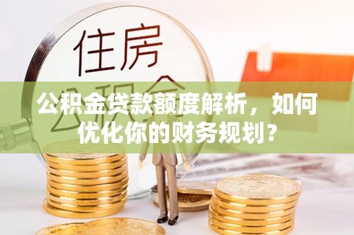 宁乡公积金贷款额度解析，如何优化你的财务规划？