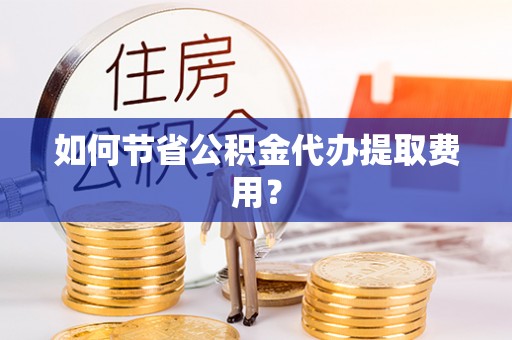 宁乡如何节省公积金代办提取费用？