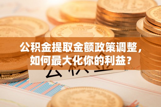 宁乡公积金提取金额政策调整，如何最大化你的利益？