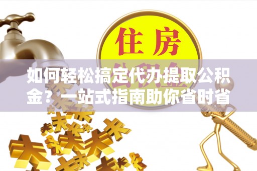 宁乡如何轻松搞定代办提取公积金？一站式指南助你省时省心