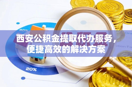 宁乡西安公积金提取代办服务，便捷高效的解决方案