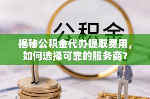 宁乡揭秘公积金代办提取费用，如何选择可靠的服务商？