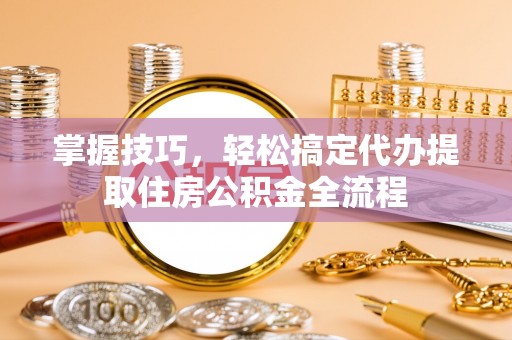 宁乡掌握技巧，轻松搞定代办提取住房公积金全流程