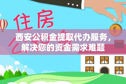 宁乡西安公积金提取代办服务，解决您的资金需求难题