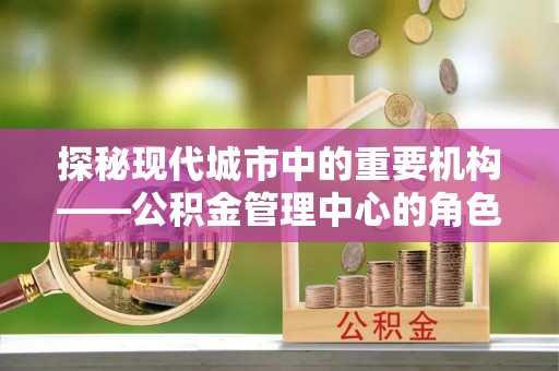 宁乡探秘现代城市中的重要机构——公积金管理中心的角色与使命