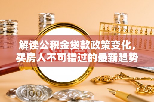 宁乡解读公积金贷款政策变化，买房人不可错过的最新趋势
