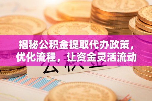 宁乡揭秘公积金提取代办政策，优化流程，让资金灵活流动