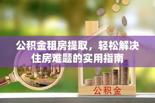 宁乡公积金租房提取，轻松解决住房难题的实用指南