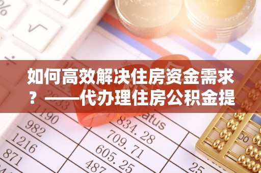 宁乡如何高效解决住房资金需求？——代办理住房公积金提取服务全解析