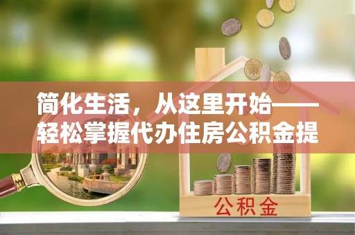 宁乡简化生活，从这里开始——轻松掌握代办住房公积金提取全流程