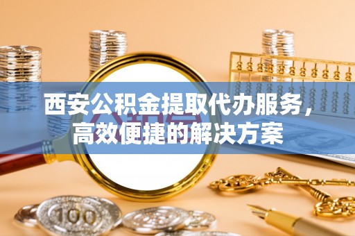 宁乡西安公积金提取代办服务，高效便捷的解决方案