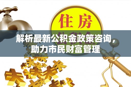 宁乡解析最新公积金政策咨询，助力市民财富管理