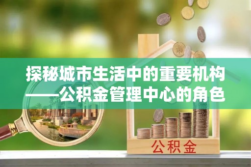 宁乡探秘城市生活中的重要机构——公积金管理中心的角色与意义