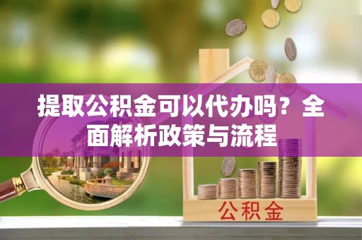 宁乡提取公积金可以代办吗？全面解析政策与流程