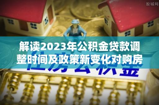宁乡解读2023年公积金贷款调整时间及政策新变化对购房的影响
