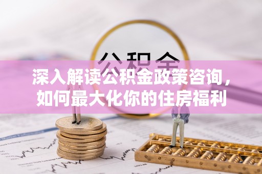 宁乡深入解读公积金政策咨询，如何最大化你的住房福利