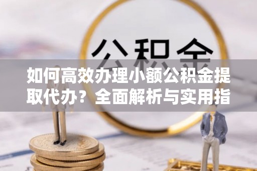 宁乡如何高效办理小额公积金提取代办？全面解析与实用指南