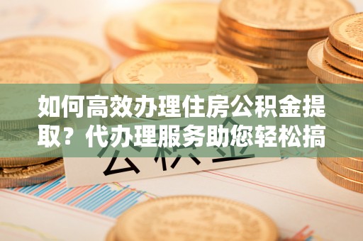 宁乡如何高效办理住房公积金提取？代办理服务助您轻松搞定
