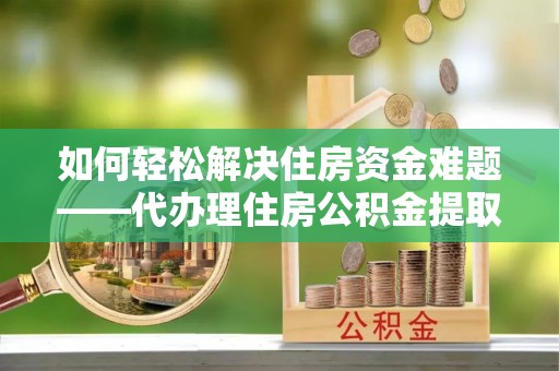 宁乡如何轻松解决住房资金难题——代办理住房公积金提取服务详解