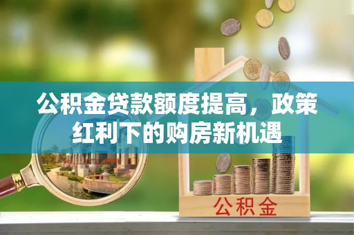 宁乡公积金贷款额度提高，政策红利下的购房新机遇