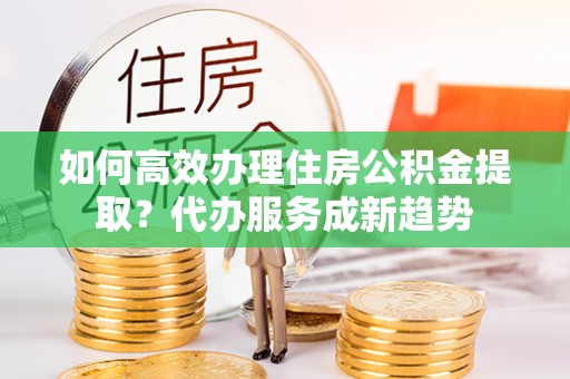 宁乡如何高效办理住房公积金提取？代办服务成新趋势