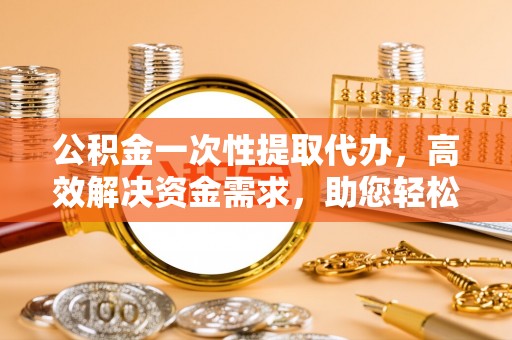宁乡公积金一次性提取代办，高效解决资金需求，助您轻松应对生活难题
