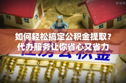 宁乡如何轻松搞定公积金提取？代办服务让你省心又省力