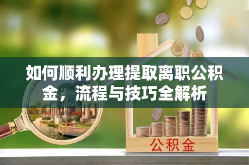 宁乡如何顺利办理提取离职公积金，流程与技巧全解析