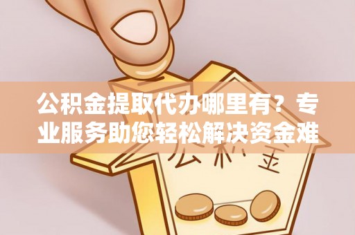 宁乡公积金提取代办哪里有？专业服务助您轻松解决资金难题