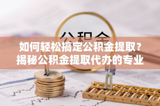 宁乡如何轻松搞定公积金提取？揭秘公积金提取代办的专业服务