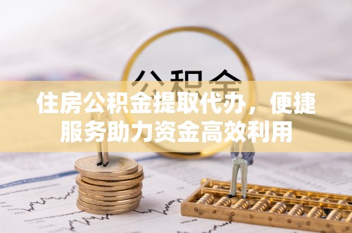 宁乡住房公积金提取代办，便捷服务助力资金高效利用
