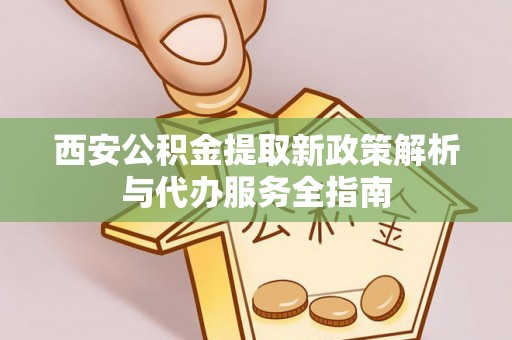 宁乡西安公积金提取新政策解析与代办服务全指南