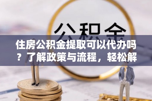 宁乡住房公积金提取可以代办吗？了解政策与流程，轻松解决你的疑问