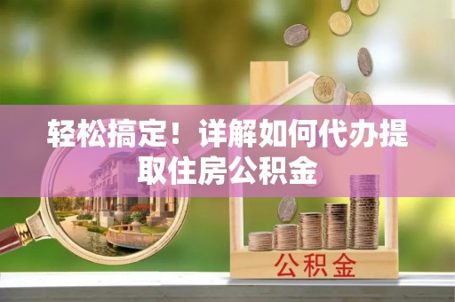 宁乡轻松搞定！详解如何代办提取住房公积金
