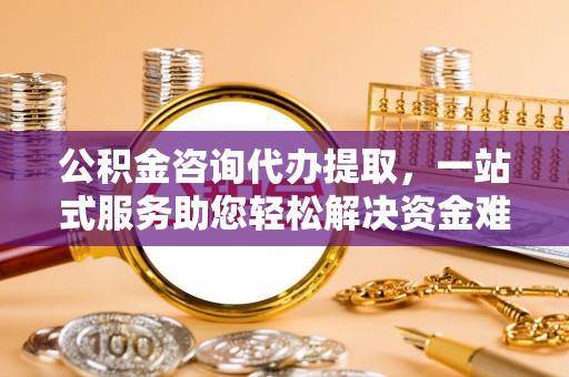 宁乡公积金咨询代办提取，一站式服务助您轻松解决资金难题