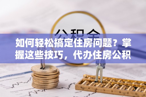 宁乡如何轻松搞定住房问题？掌握这些技巧，代办住房公积金提取不再难
