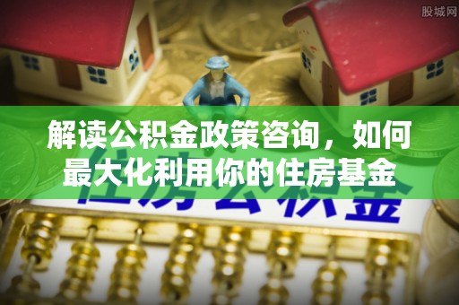 宁乡解读公积金政策咨询，如何最大化利用你的住房基金