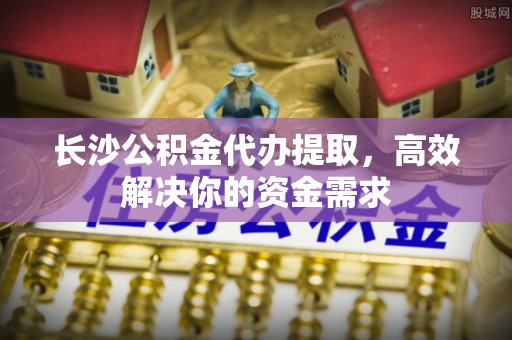 宁乡长沙公积金代办提取，高效解决你的资金需求