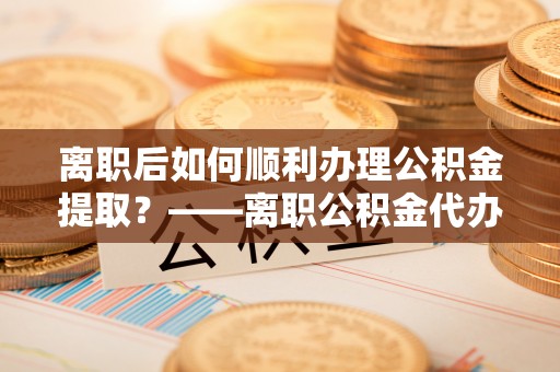 宁乡离职后如何顺利办理公积金提取？——离职公积金代办提取全攻略